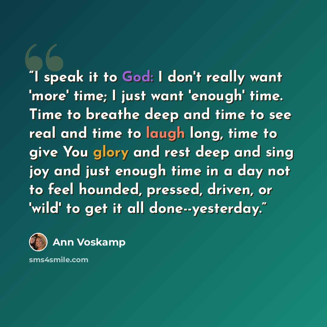 “I speak it to God: I don't really want 'more' time; I just want 'enough' time. Time to breathe deep and time to see real and time to laugh long, time to give You glory and rest deep and sing joy and just enough time in a day not to feel hounded, pressed, driven, or 'wild' to get it all…” quote by Ann Voskamp