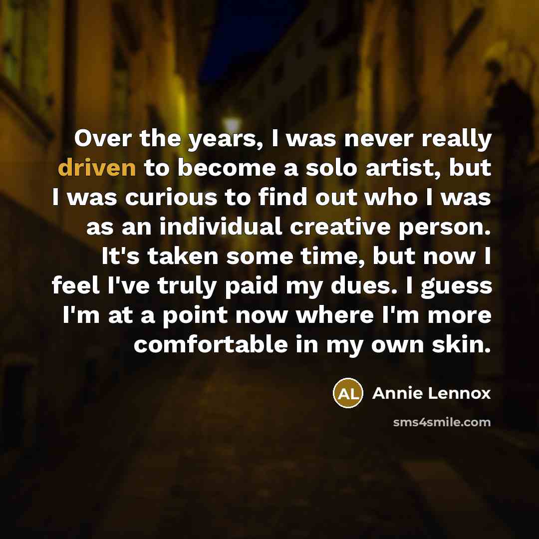 “Over the years, I was never really driven to become a solo artist, but I was curious to find out who I was as an individual creative person. It's taken some time, but now I feel I've truly paid my dues. I guess I'm at a point now where I'm more comfortable in my own skin.” quote by Annie Lennox