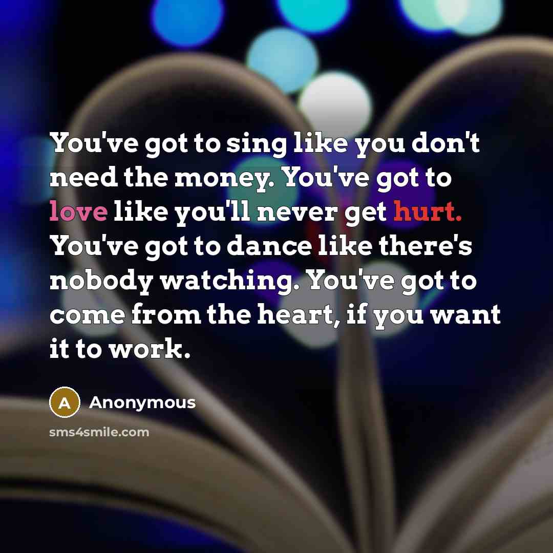 “You've got to sing like you don't need the money. You've got to love like you'll never get hurt. You've got to dance like there's nobody watching. You've got to come from the heart, if you want it to work.” quote by Anonymous