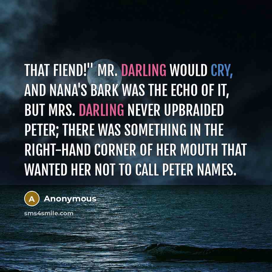 “That fiend!" Mr. Darling would cry, and Nana's bark was the echo of it, but Mrs. Darling never upbraided Peter; there was something in the right-hand corner of her mouth that wanted her not to call Peter names.” quote by Anonymous