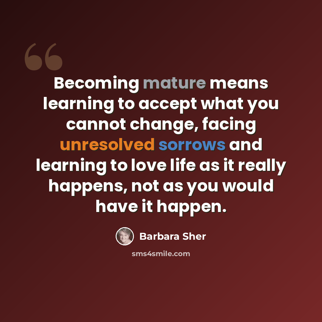 “Becoming mature means learning to accept what you cannot change, facing unresolved sorrows and learning to love life as it really happens, not as you would have it happen.” quote by Barbara Sher