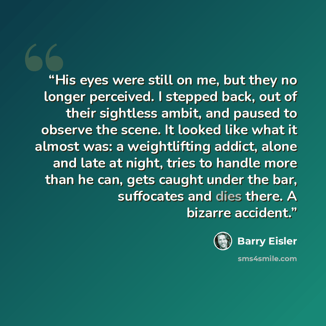 “His eyes were still on me, but they no longer perceived. I stepped back, out of their sightless ambit, and paused to observe the scene. It looked like what it almost was: a weightlifting addict, alone and late at night, tries to handle more than he can, gets caught under the bar, suffocates and…” quote by Barry Eisler