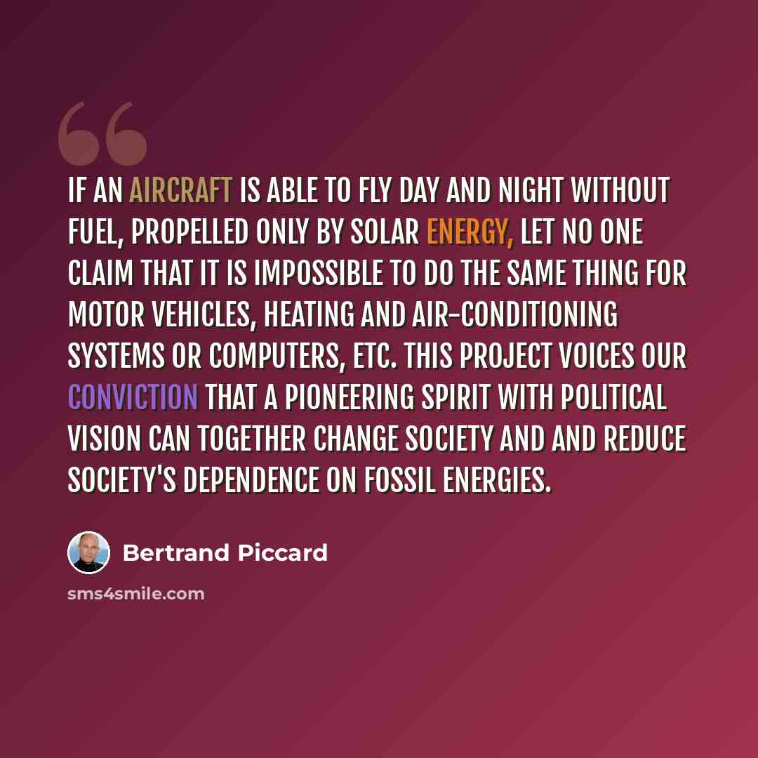 “If an aircraft is able to fly day and night without fuel, propelled only by solar energy, let no one claim that it is impossible to do the same thing for motor vehicles, heating and air-conditioning systems or computers, etc. This project voices our conviction that a pioneering spirit with…” quote by Bertrand Piccard