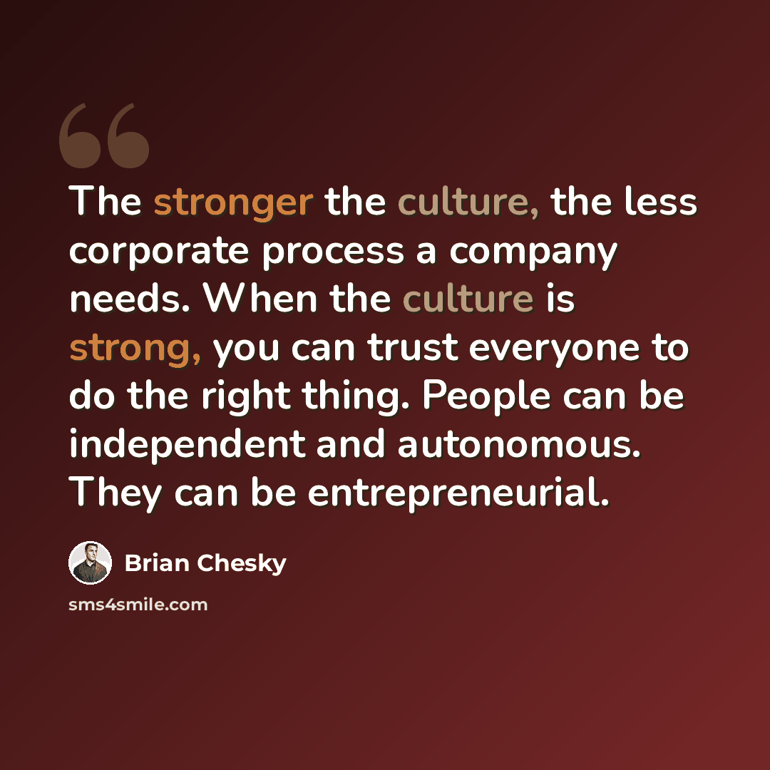 “The stronger the culture, the less corporate process a company needs. When the culture is strong, you can trust everyone to do the right thing. People can be independent and autonomous. They can be entrepreneurial.” quote by Brian Chesky