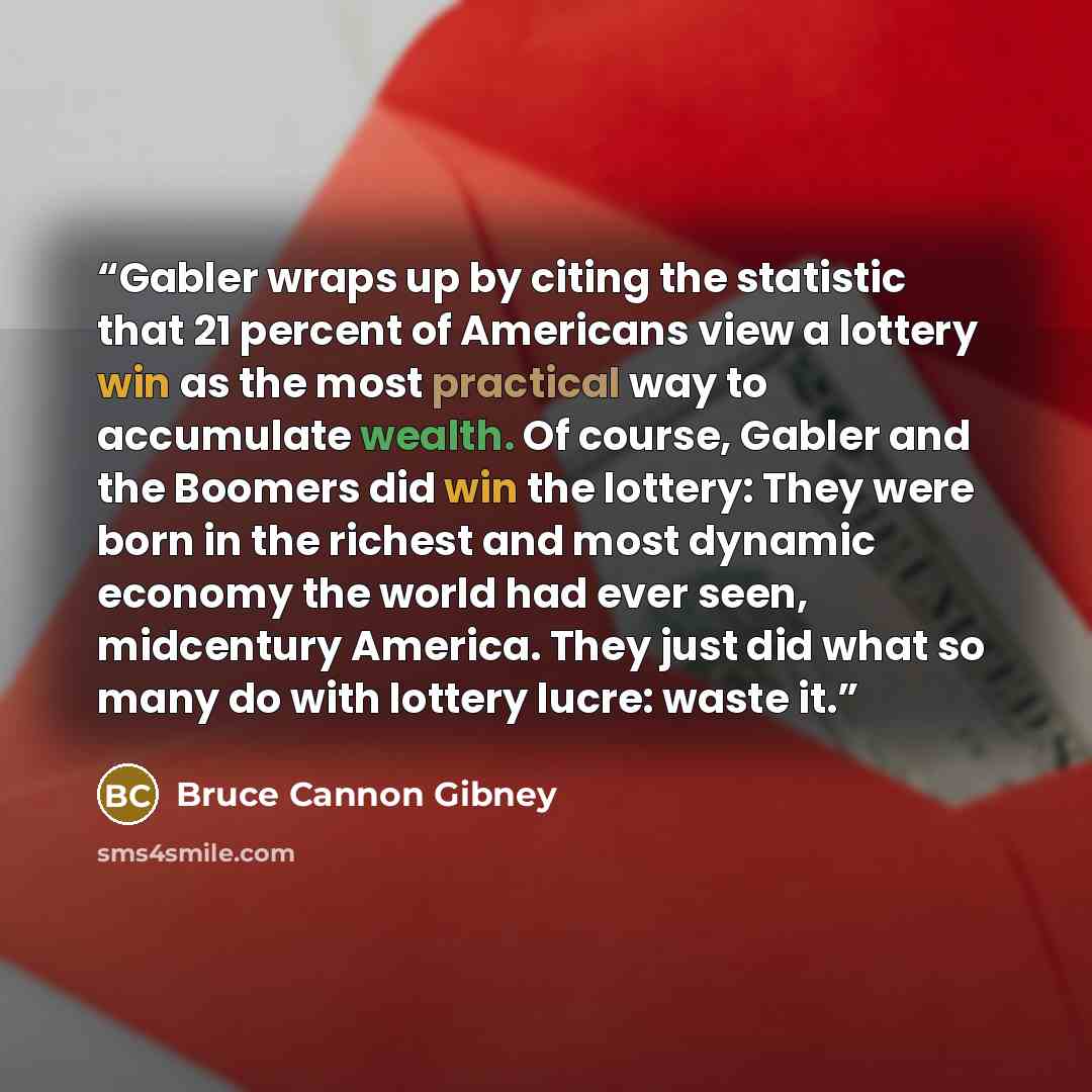 “Gabler wraps up by citing the statistic that 21 percent of Americans view a lottery win as the most practical way to accumulate wealth. Of course, Gabler and the Boomers did win the lottery: They were born in the richest and most dynamic economy the world had ever seen, midcentury America. They…” quote by Bruce Cannon Gibney