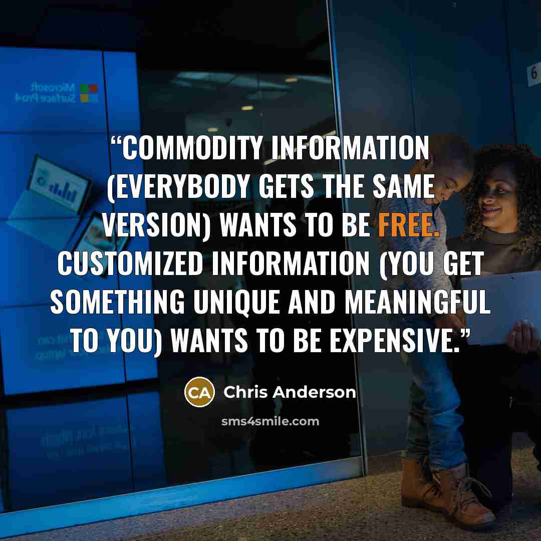 “Commodity information (everybody gets the same version) wants to be free. Customized information (you get something unique and meaningful to you) wants to be expensive.” quote by Chris Anderson