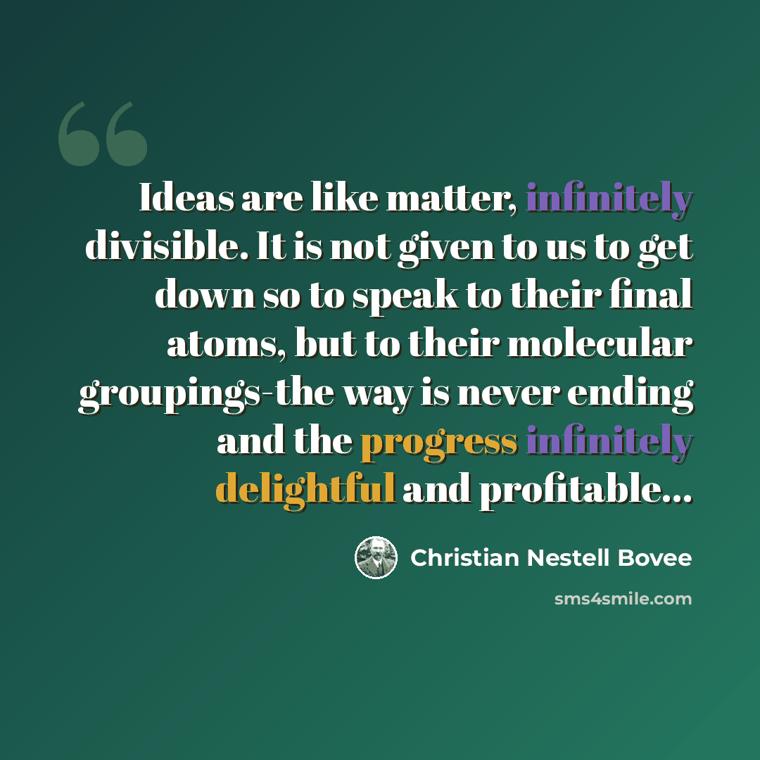 “Ideas are like matter, infinitely divisible. It is not given to us to get down so to speak to their final atoms, but to their molecular groupings-the way is never ending and the progress infinitely delightful and profitable…” quote by Christian Nestell Bovee