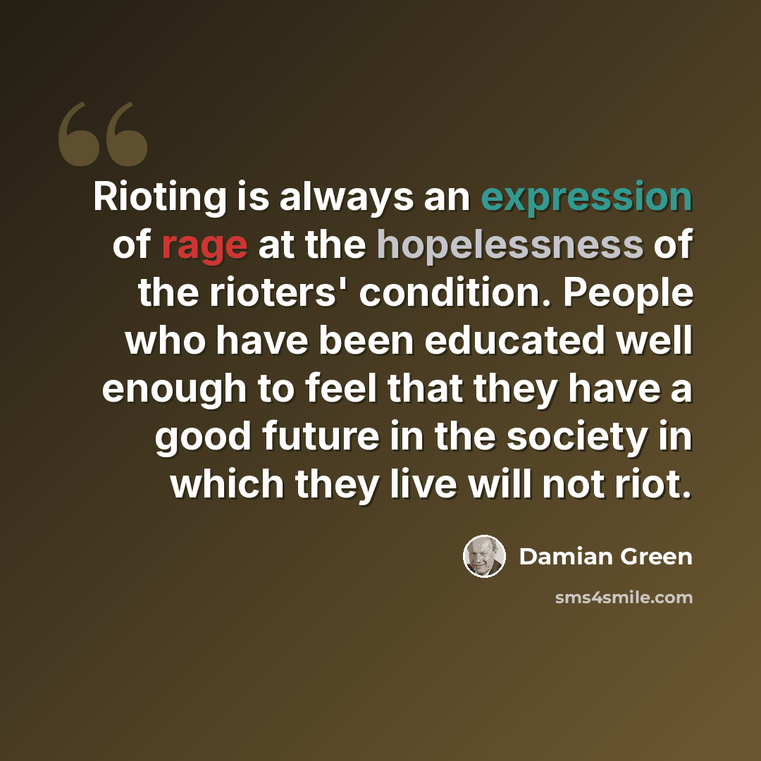 “Rioting is always an expression of rage at the hopelessness of the rioters' condition. People who have been educated well enough to feel that they have a good future in the society in which they live will not riot.” quote by Damian Green