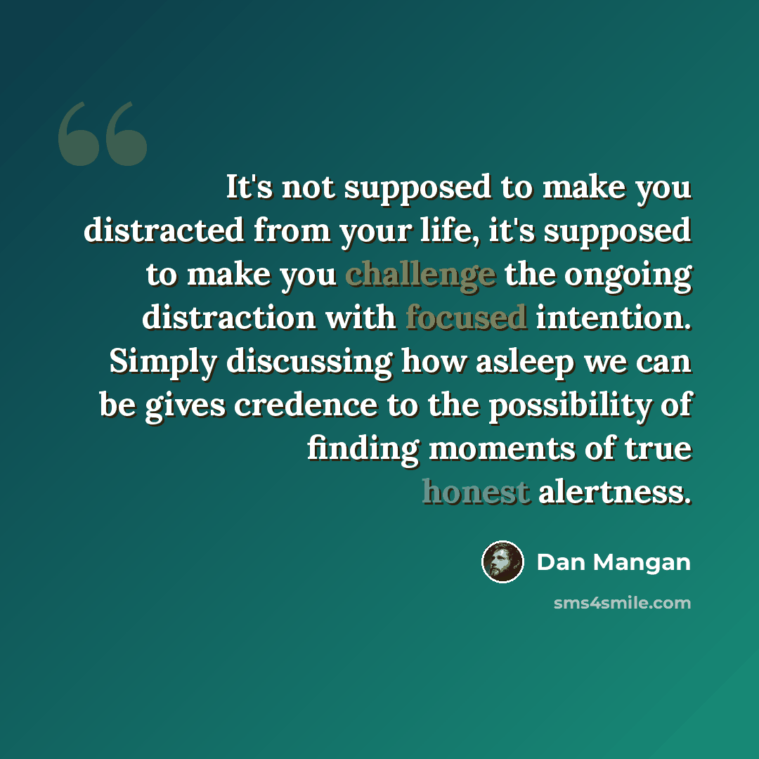 “It's not supposed to make you distracted from your life, it's supposed to make you challenge the ongoing distraction with focused intention. Simply discussing how asleep we can be gives credence to the possibility of finding moments of true honest alertness.” quote by Dan Mangan