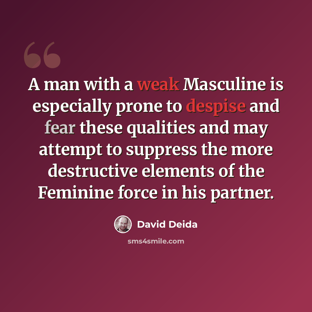 “A man with a weak Masculine is especially prone to despise and fear these qualities and may attempt to suppress the more destructive elements of the Feminine force in his partner.” quote by David Deida