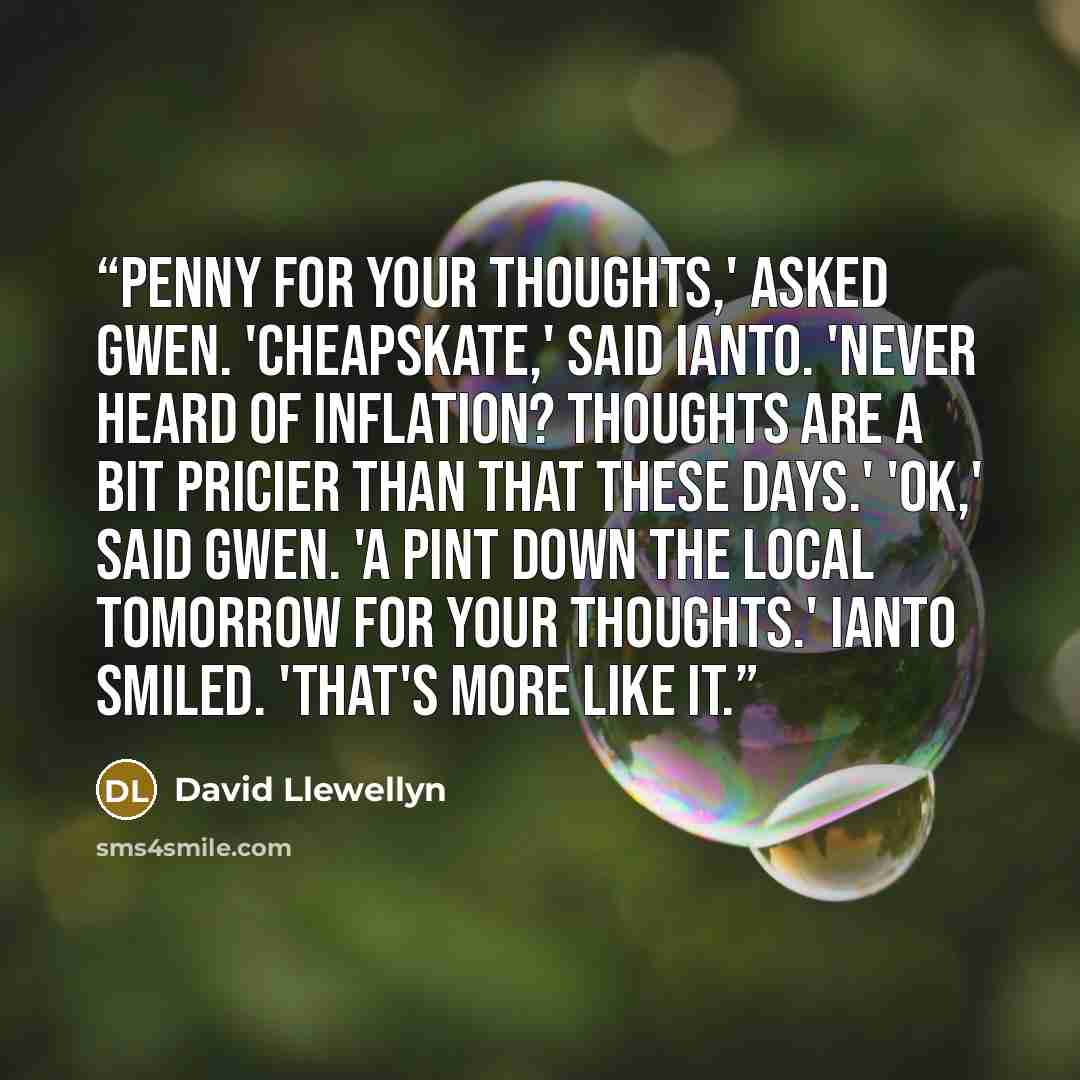 “Penny for your thoughts,' asked Gwen. 'Cheapskate,' said Ianto. 'Never heard of inflation? Thoughts are a bit pricier than that these days.' 'OK,' said Gwen. 'A pint down the local tomorrow for your thoughts.' Ianto smiled. 'That's more like it.” quote by David Llewellyn