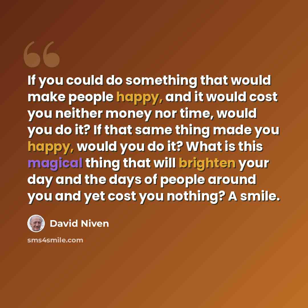 “If you could do something that would make people happy, and it would cost you neither money nor time, would you do it? If that same thing made you happy, would you do it? What is this magical thing that will brighten your day and the days of people around you and yet cost you nothing? A smile.” quote by David Niven