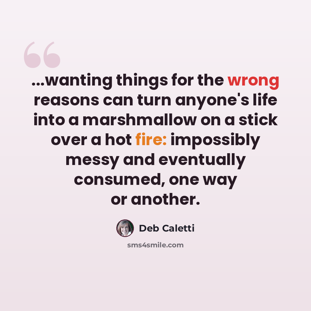 “...wanting things for the wrong reasons can turn anyone's life into a marshmallow on a stick over a hot fire: impossibly messy and eventually consumed, one way or another.” quote by Deb Caletti