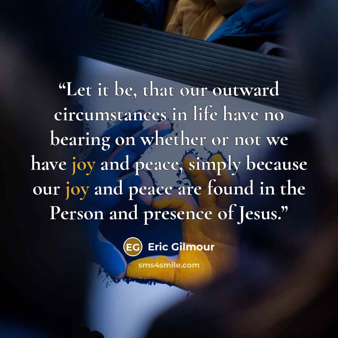 “Let it be, that our outward circumstances in life have no bearing on whether or not we have joy and peace, simply because our joy and peace are found in the Person and presence of Jesus.” quote by Eric Gilmour