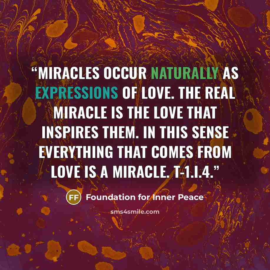 “Miracles occur naturally as expressions of love. The real miracle is the love that inspires them. In this sense everything that comes from love is a miracle. T-1.I.4.” quote by Foundation for Inner Peace