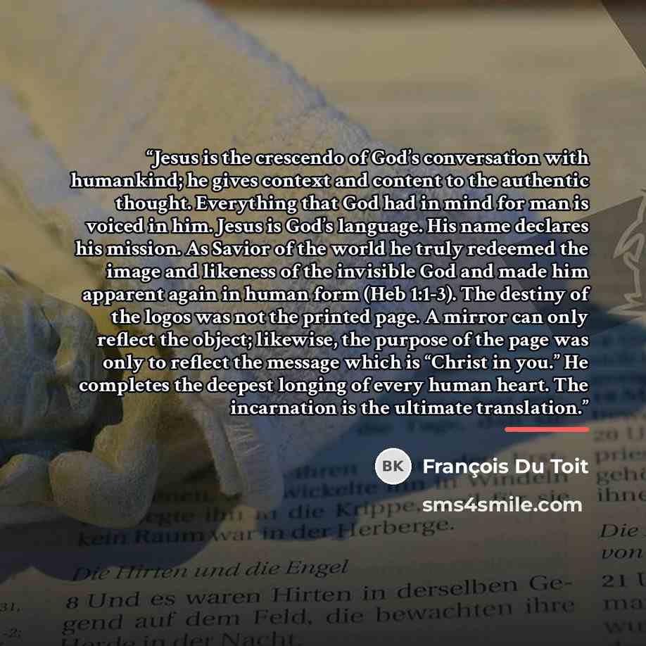 “Jesus is the crescendo of God’s conversation with humankind; he gives context and content to the authentic thought. Everything that God had in mind for man is voiced in him. Jesus is God’s language. His name declares his mission. As Savior of the world he truly redeemed the image and likeness of…” quote by François Du Toit