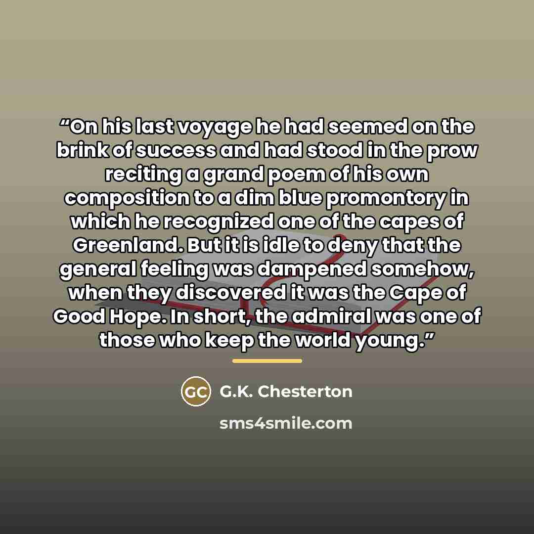 “On his last voyage he had seemed on the brink of success and had stood in the prow reciting a grand poem of his own composition to a dim blue promontory in which he recognized one of the capes of Greenland. But it is idle to deny that the general feeling was dampened somehow, when they discovered…” quote by G.K. Chesterton