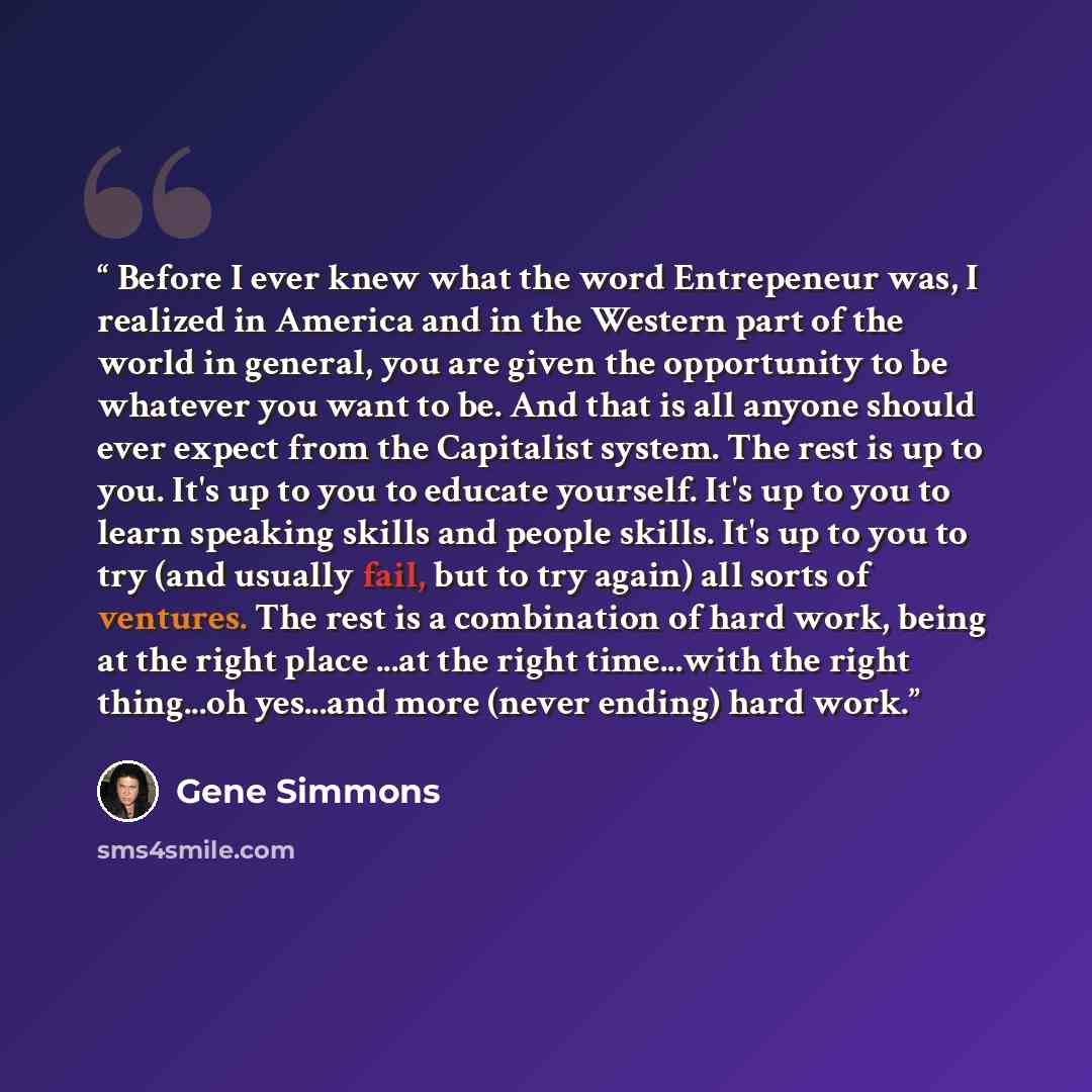 “Before I ever knew what the word Entrepeneur was, I realized in America and in the Western part of the world in general, you are given the opportunity to be whatever you want to be. And that is all anyone should ever expect from the Capitalist system. The rest is up to you. It's up to you to…” quote by Gene Simmons