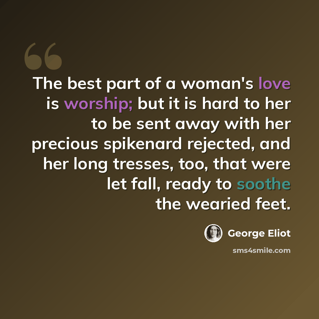 “The best part of a woman's love is worship; but it is hard to her to be sent away with her precious spikenard rejected, and her long tresses, too, that were let fall, ready to soothe the wearied feet.” quote by George Eliot