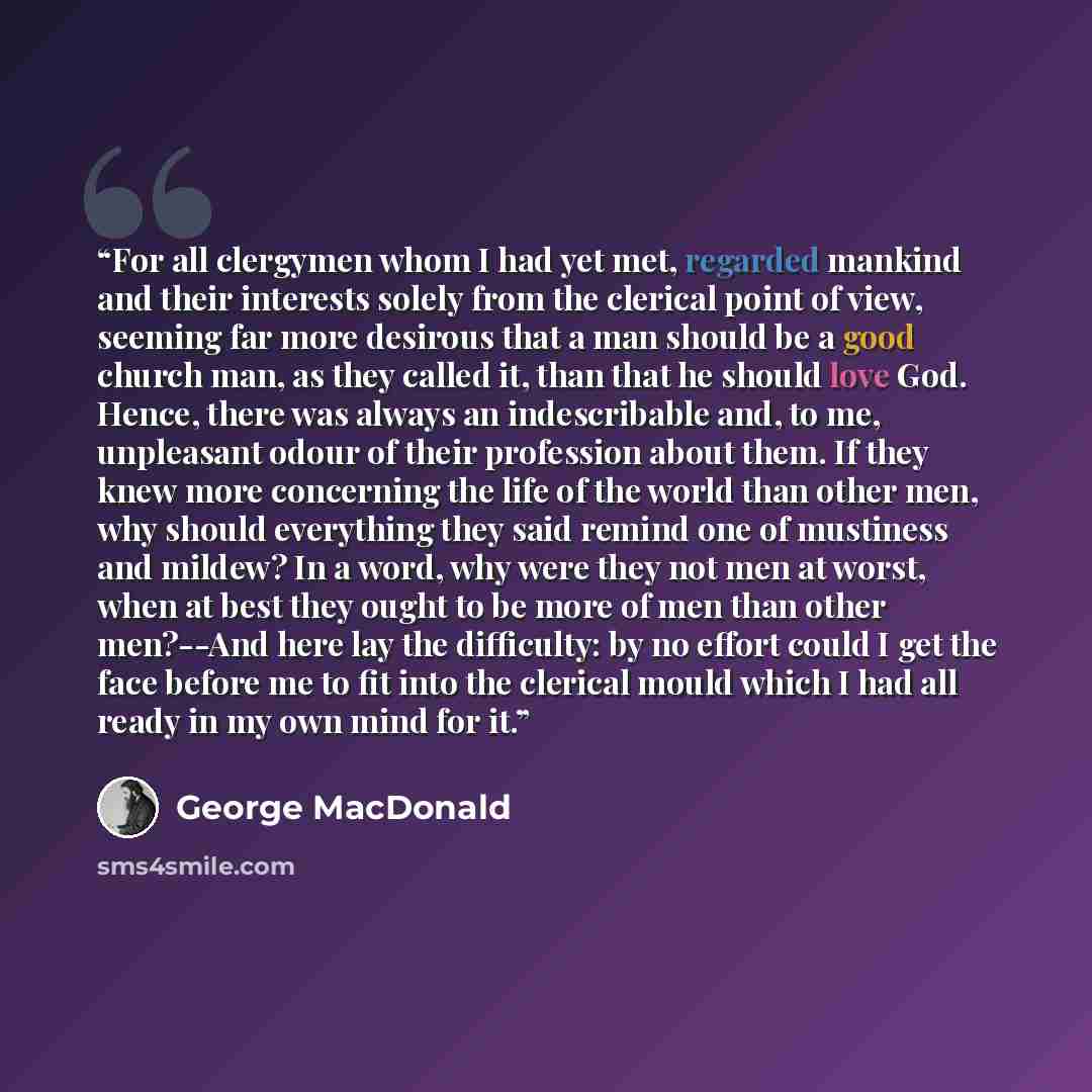 “For all clergymen whom I had yet met, regarded mankind and their interests solely from the clerical point of view, seeming far more desirous that a man should be a good church man, as they called it, than that he should love God. Hence, there was always an indescribable and, to me, unpleasant…” quote by George MacDonald