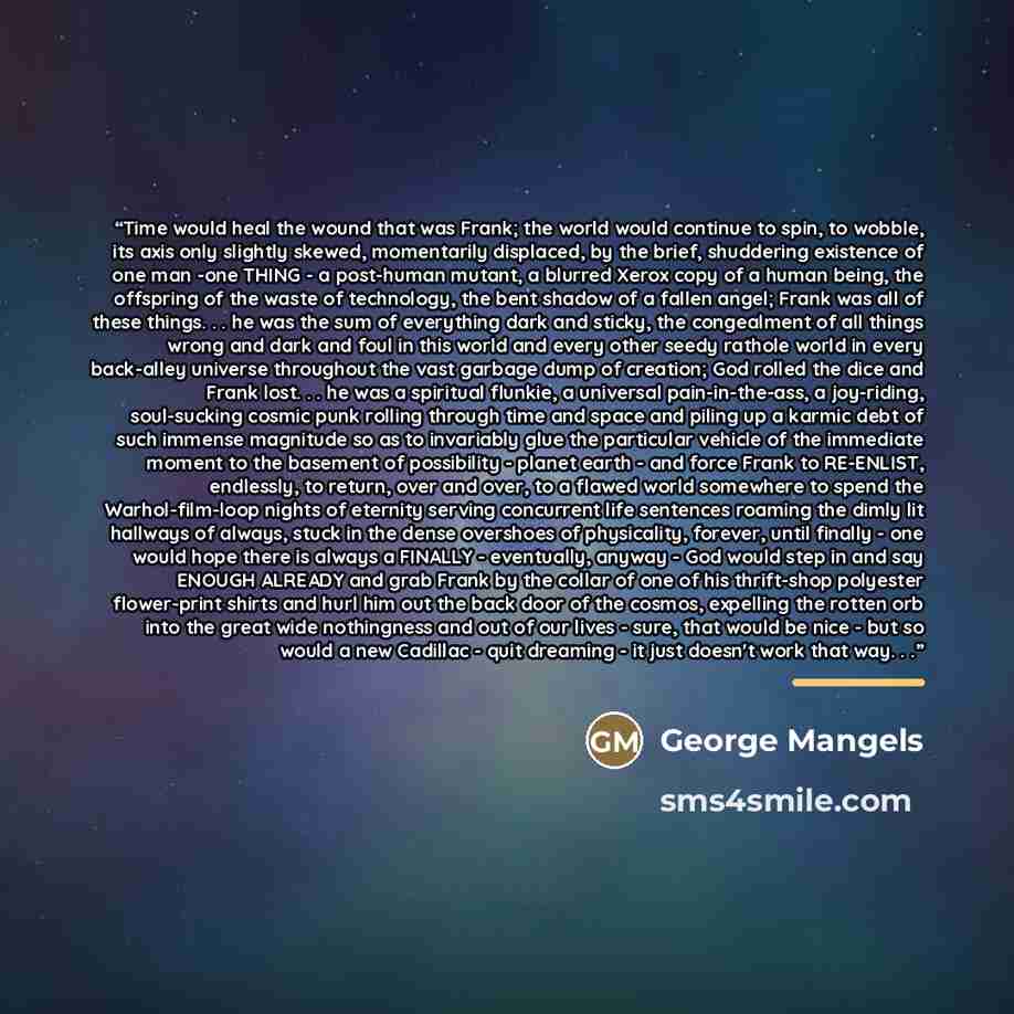 “Time would heal the wound that was Frank; the world would continue to spin, to wobble, its axis only slightly skewed, momentarily displaced, by the brief, shuddering existence of one man -one THING - a post-human mutant, a blurred Xerox copy of a human being, the offspring of the waste of…” quote by George Mangels