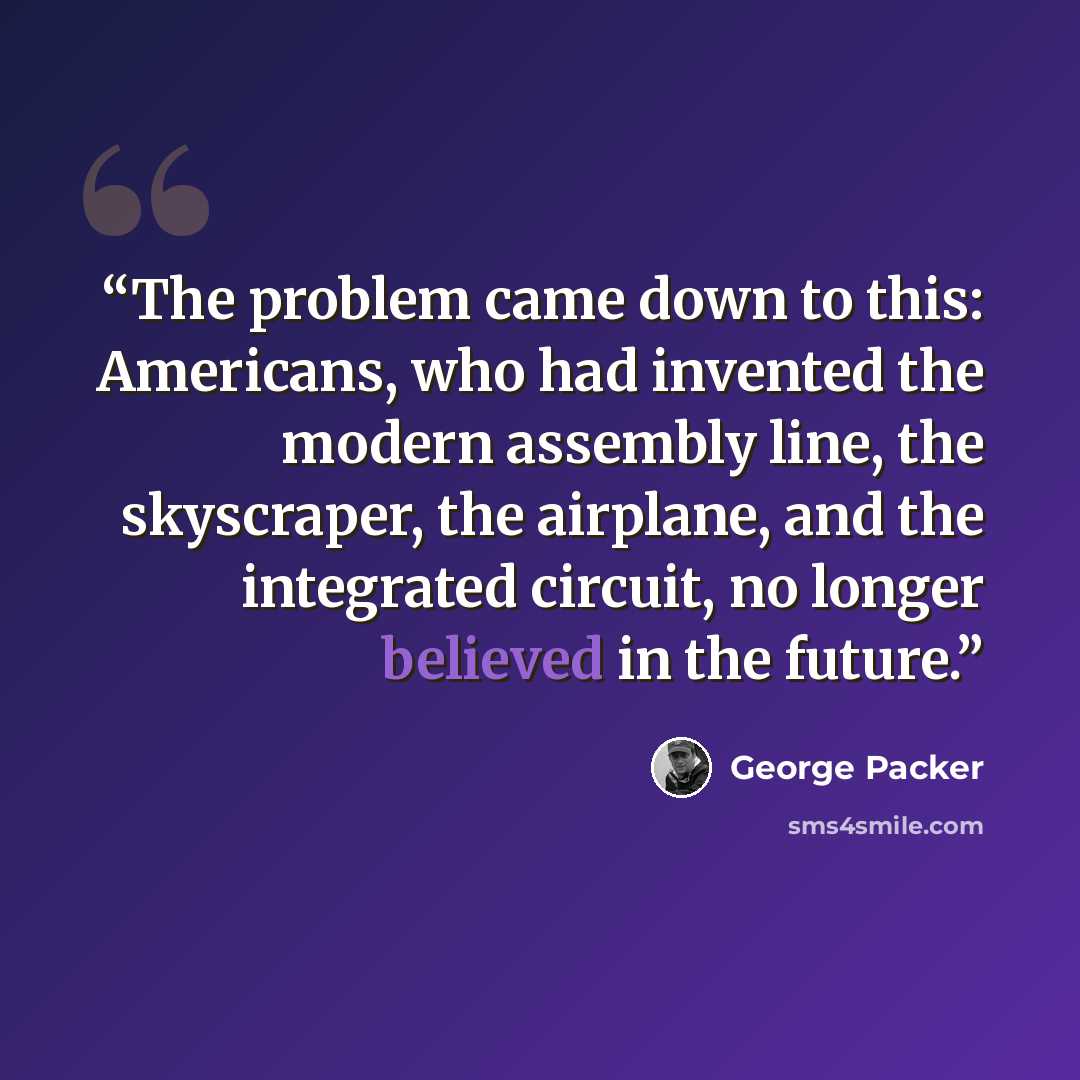 “The problem came down to this: Americans, who had invented the modern assembly line, the skyscraper, the airplane, and the integrated circuit, no longer believed in the future.” quote by George Packer