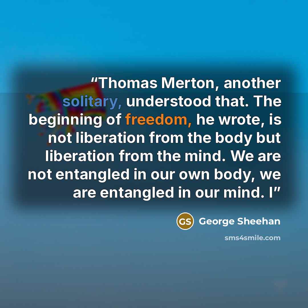 “Thomas Merton, another solitary, understood that. The beginning of freedom, he wrote, is not liberation from the body but liberation from the mind. We are not entangled in our own body, we are entangled in our mind. I” quote by George Sheehan