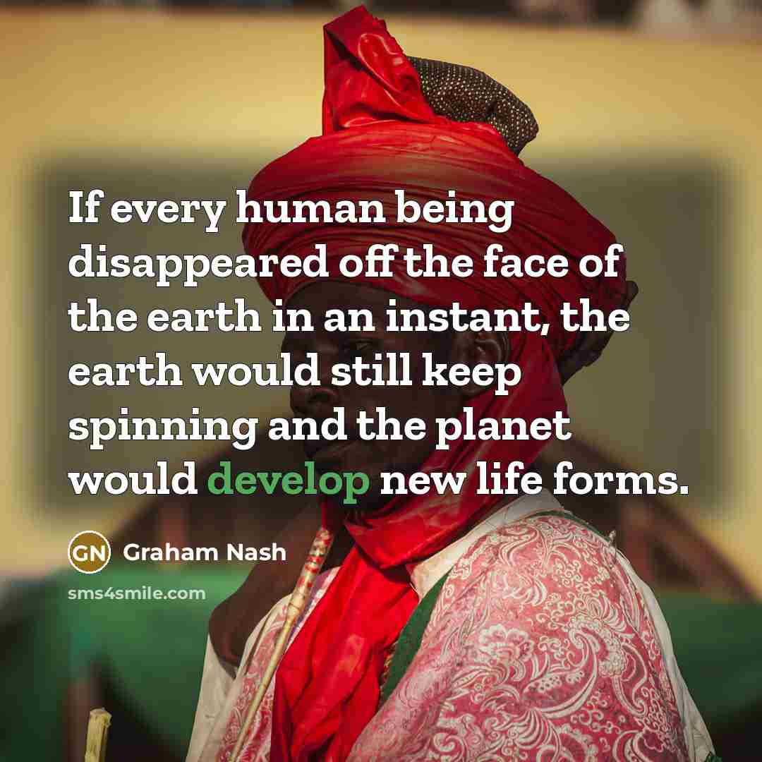 “If every human being disappeared off the face of the earth in an instant, the earth would still keep spinning and the planet would develop new life forms.” quote by Graham Nash