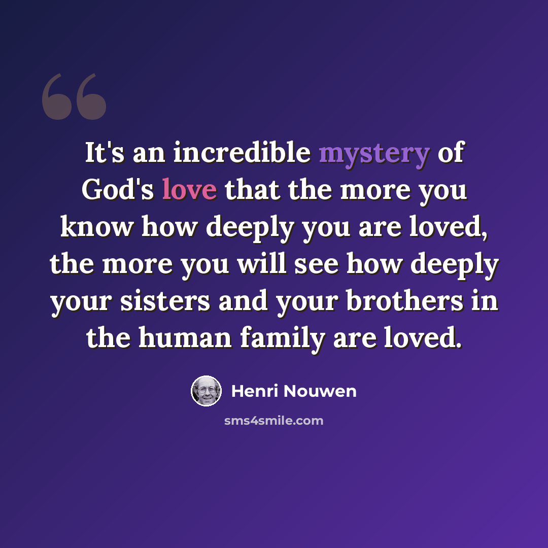 “It's an incredible mystery of God's love that the more you know how deeply you are loved, the more you will see how deeply your sisters and your brothers in the human family are loved.” quote by Henri Nouwen