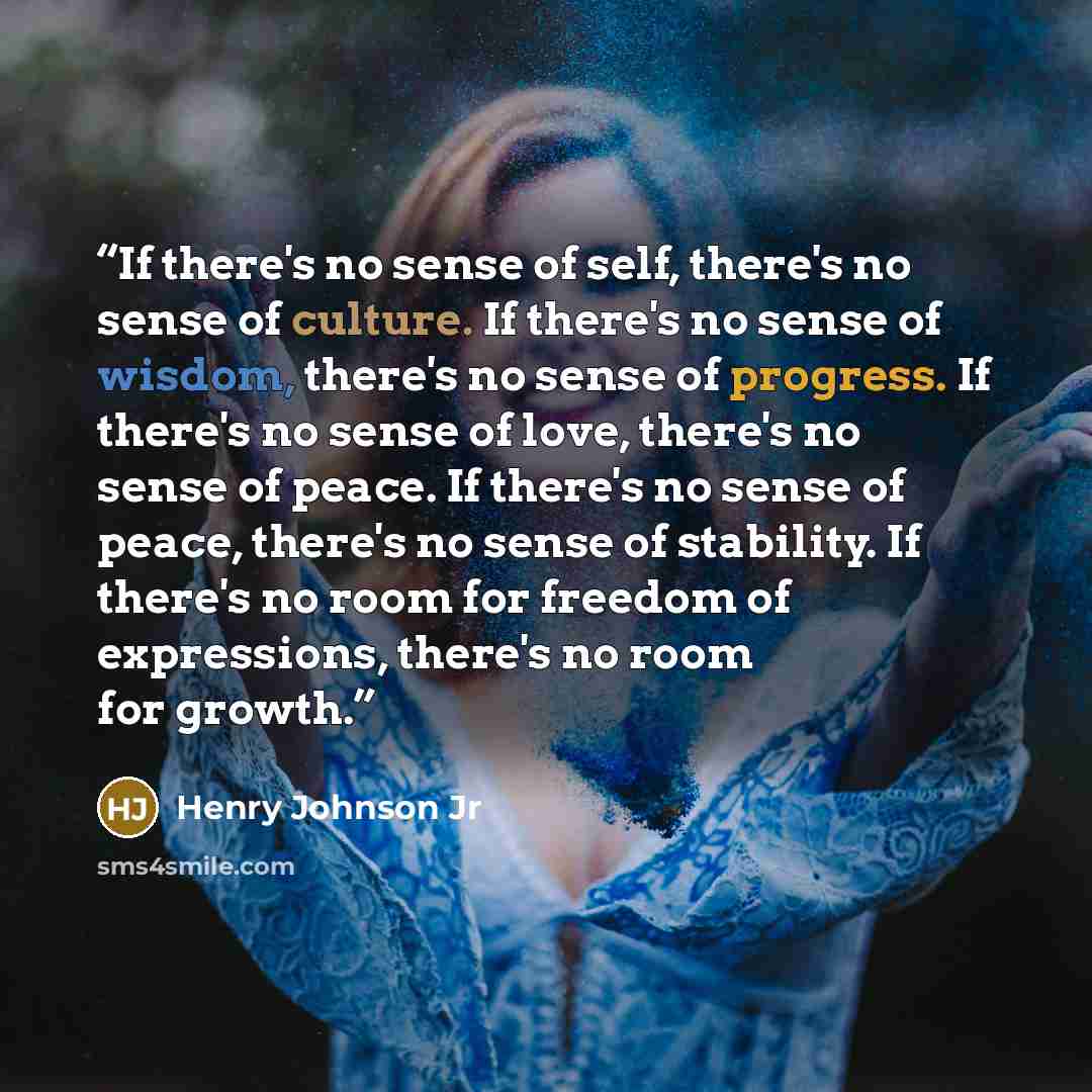 “If there's no sense of self, there's no sense of culture. If there's no sense of wisdom, there's no sense of progress. If there's no sense of love, there's no sense of peace. If there's no sense of peace, there's no sense of stability. If there's no room for freedom of expressions, there's no room…” quote by Henry Johnson Jr