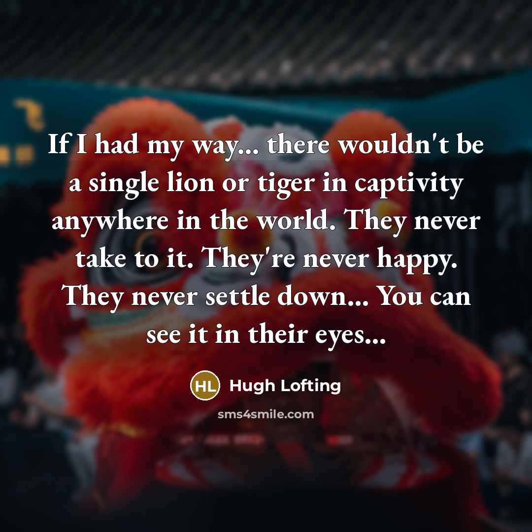 “If I had my way... there wouldn't be a single lion or tiger in captivity anywhere in the world. They never take to it. They're never happy. They never settle down... You can see it in their eyes...” quote by Hugh Lofting