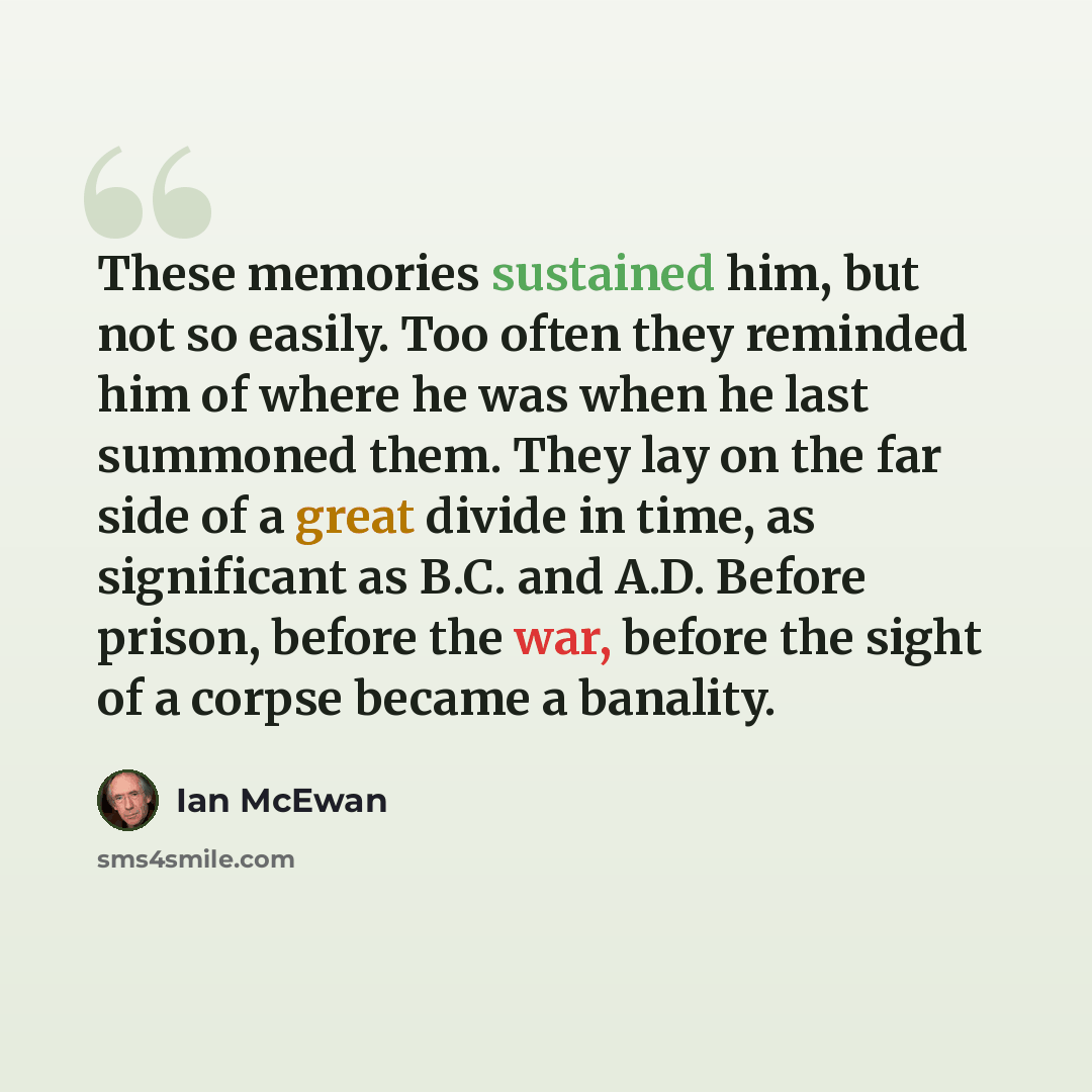 “These memories sustained him, but not so easily. Too often they reminded him of where he was when he last summoned them. They lay on the far side of a great divide in time, as significant as B.C. and A.D. Before prison, before the war, before the sight of a corpse became a banality.” quote by Ian Mcewan