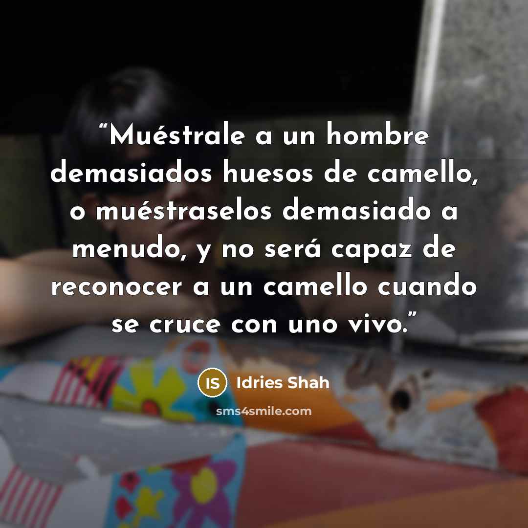“Muéstrale a un hombre demasiados huesos de camello, o muéstraselos demasiado a menudo, y no será capaz de reconocer a un camello cuando se cruce con uno vivo.” quote by Idries Shah