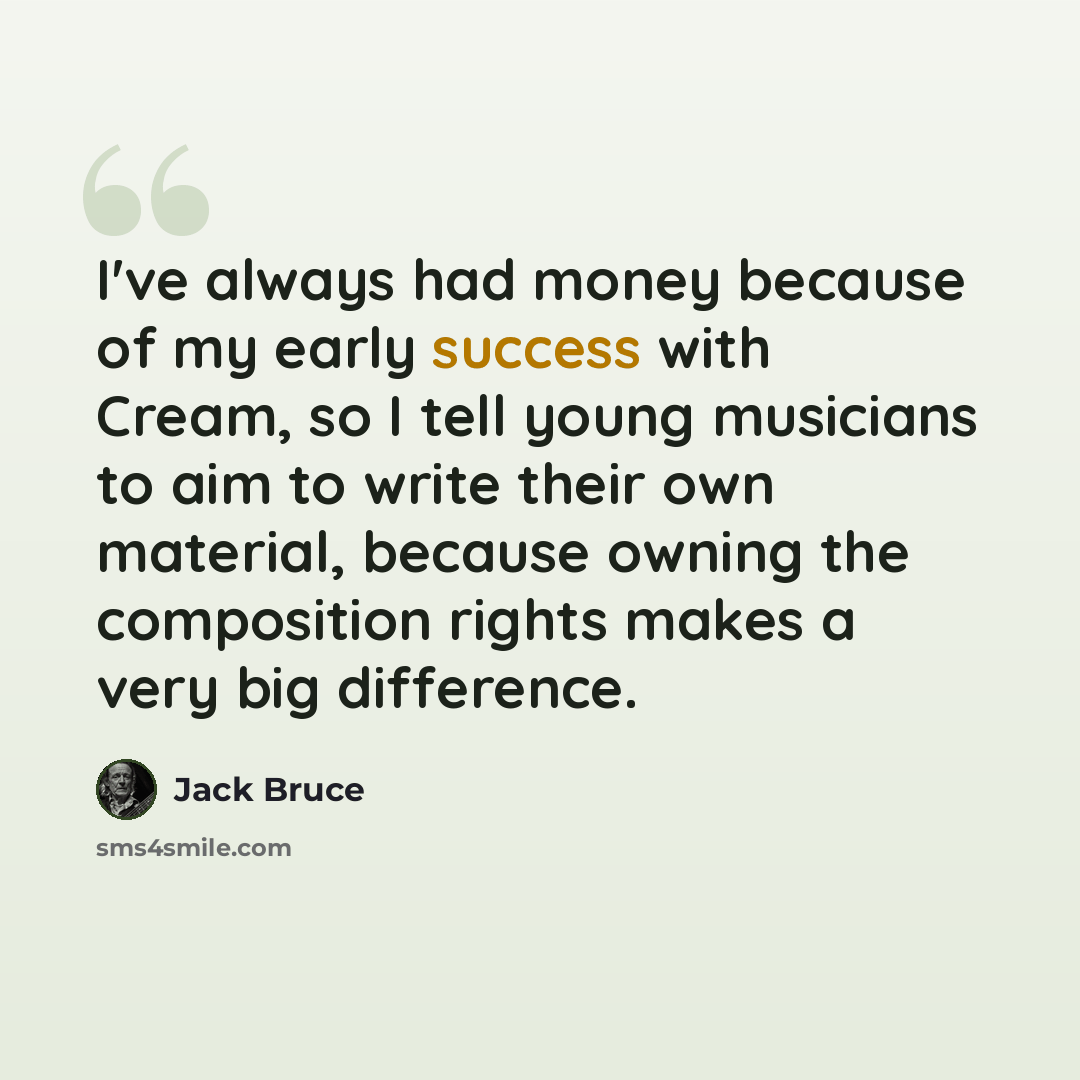 “I've always had money because of my early success with Cream, so I tell young musicians to aim to write their own material, because owning the composition rights makes a very big difference.” quote by Jack Bruce
