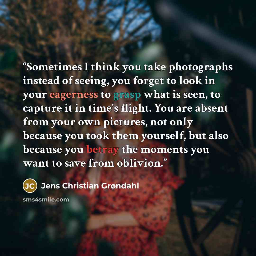 “Sometimes I think you take photographs instead of seeing, you forget to look in your eagerness to grasp what is seen, to capture it in time's flight. You are absent from your own pictures, not only because you took them yourself, but also because you betray the moments you want to save from…” quote by Jens Christian Grøndahl