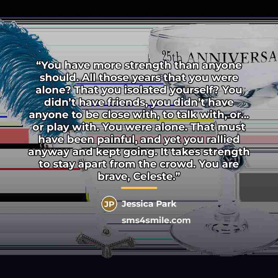 “You have more strength than anyone should. All those years that you were alone? That you isolated yourself? You didn’t have friends, you didn’t have anyone to be close with, to talk with, or… or play with. You were alone. That must have been painful, and yet you rallied anyway and kept going. It…” quote by Jessica Park