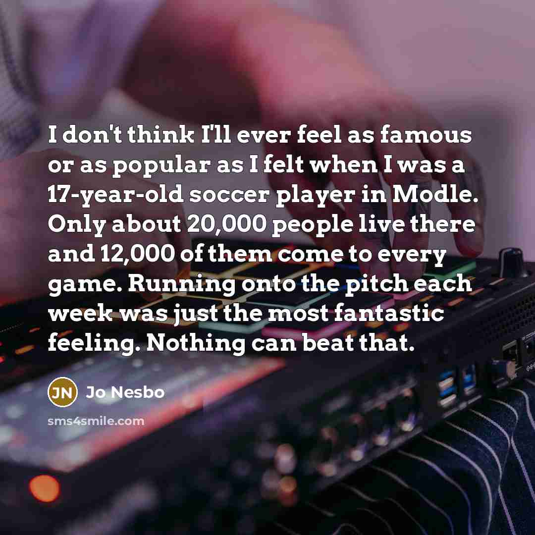 “I don't think I'll ever feel as famous or as popular as I felt when I was a 17-year-old soccer player in Modle. Only about 20,000 people live there and 12,000 of them come to every game. Running onto the pitch each week was just the most fantastic feeling. Nothing can beat that.” quote by Jo Nesbo
