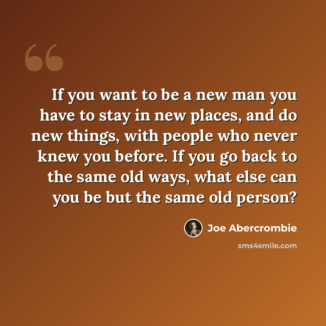 “If you want to be a new man you have to stay in new places, and do new things, with people who never knew you before. If you go back to the same old ways, what else can you be but the same old person?” quote by Joe Abercrombie