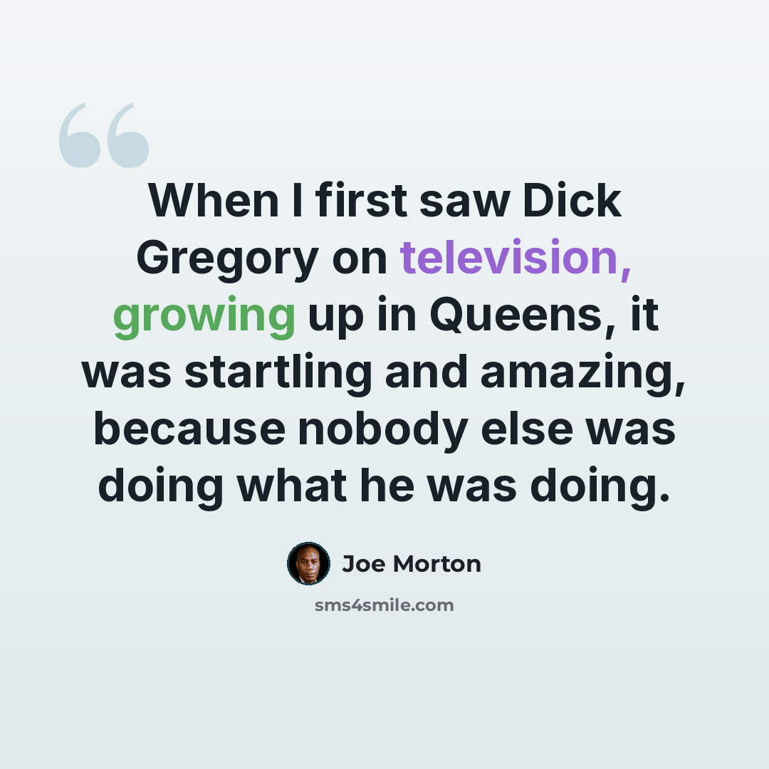 “When I first saw Dick Gregory on television, growing up in Queens, it was startling and amazing, because nobody else was doing what he was doing.” quote by Joe Morton