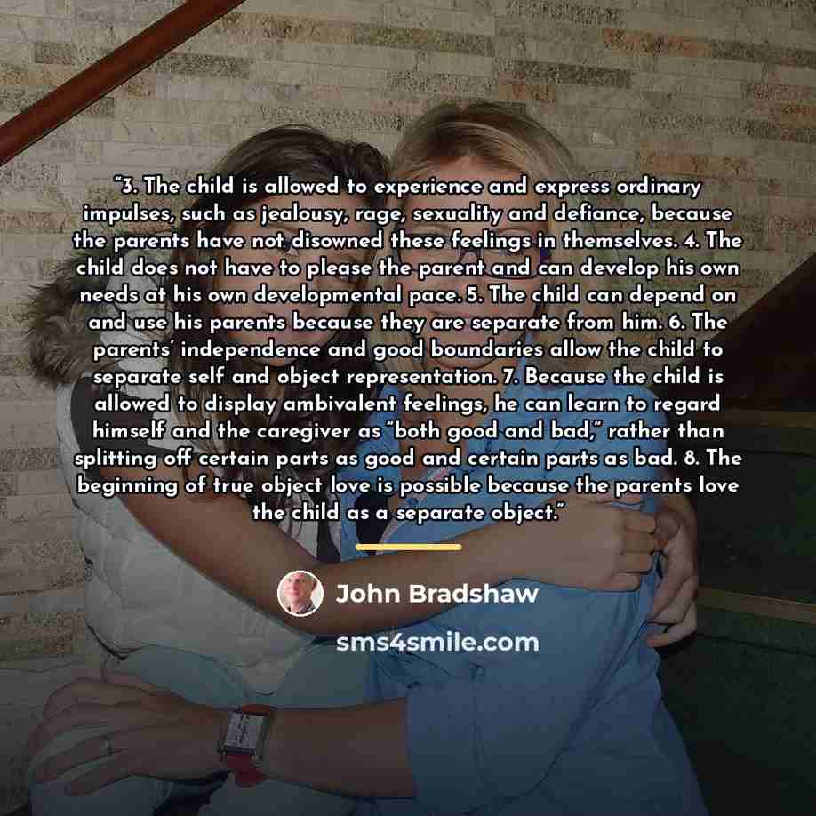 “3. The child is allowed to experience and express ordinary impulses, such as jealousy, rage, sexuality and defiance, because the parents have not disowned these feelings in themselves. 4. The child does not have to please the parent and can develop his own needs at his own developmental pace. 5…” quote by John Bradshaw