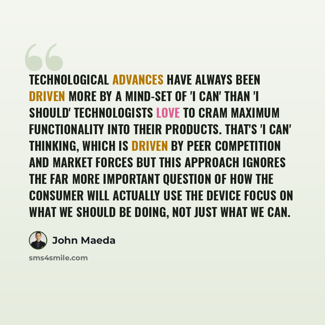 “Technological advances have always been driven more by a mind-set of 'I can' than 'I should' Technologists love to cram maximum functionality into their products. That's 'I can' thinking, which is driven by peer competition and market forces But this approach ignores the far more important…” quote by John Maeda