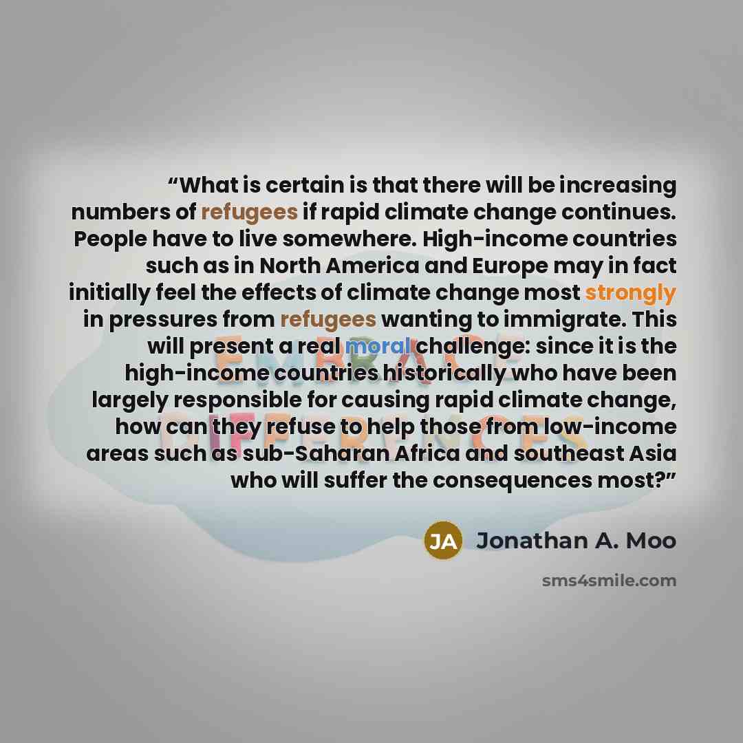 “What is certain is that there will be increasing numbers of refugees if rapid climate change continues. People have to live somewhere. High-income countries such as in North America and Europe may in fact initially feel the effects of climate change most strongly in pressures from refugees wanting…” quote by Jonathan A. Moo