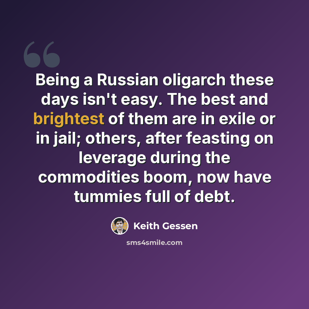 “Being a Russian oligarch these days isn't easy. The best and brightest of them are in exile or in jail; others, after feasting on leverage during the commodities boom, now have tummies full of debt.” quote by Keith Gessen