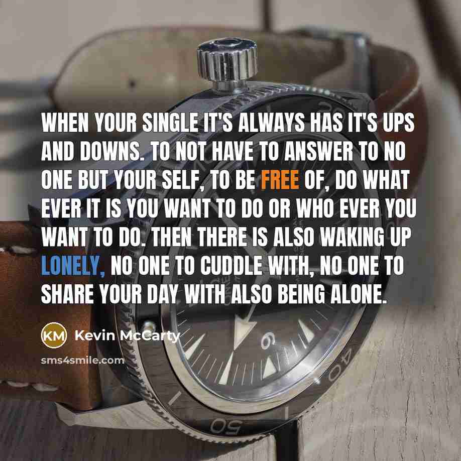 “When your single It's always has it's ups and downs. To not have to answer to no one but your self, to be free of, do what ever it is you want to do or who ever you want to do. Then there is also waking up lonely, no one to cuddle with, no one to share your day with also being alone.” quote by Kevin McCarty