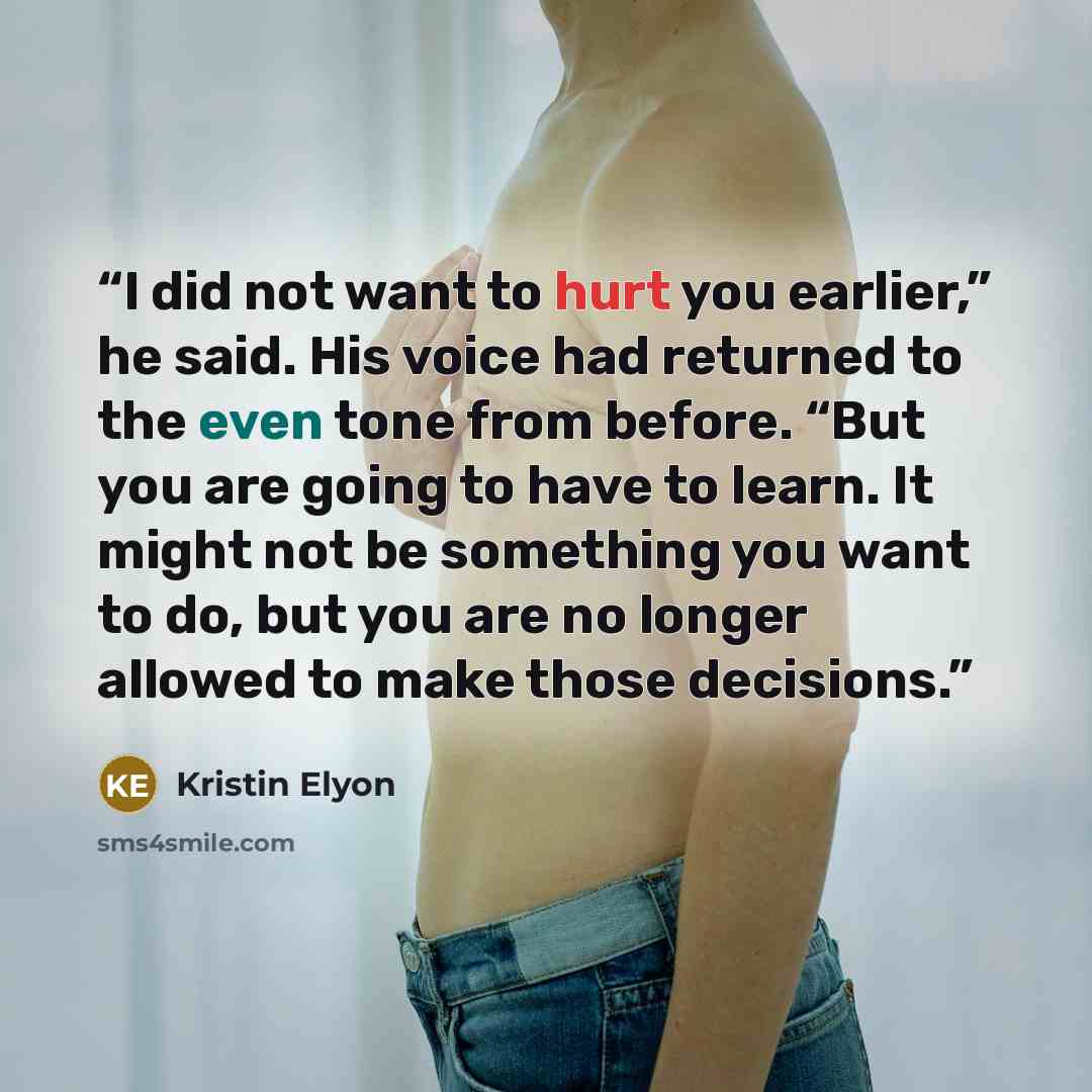 “I did not want to hurt you earlier,” he said. His voice had returned to the even tone from before. “But you are going to have to learn. It might not be something you want to do, but you are no longer allowed to make those decisions.” quote by Kristin Elyon