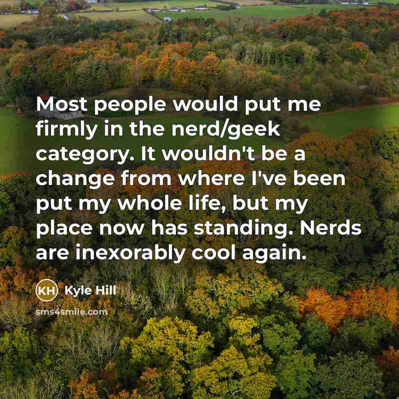 “Most people would put me firmly in the nerd/geek category. It wouldn't be a change from where I've been put my whole life, but my place now has standing. Nerds are inexorably cool again.” quote by Kyle Hill