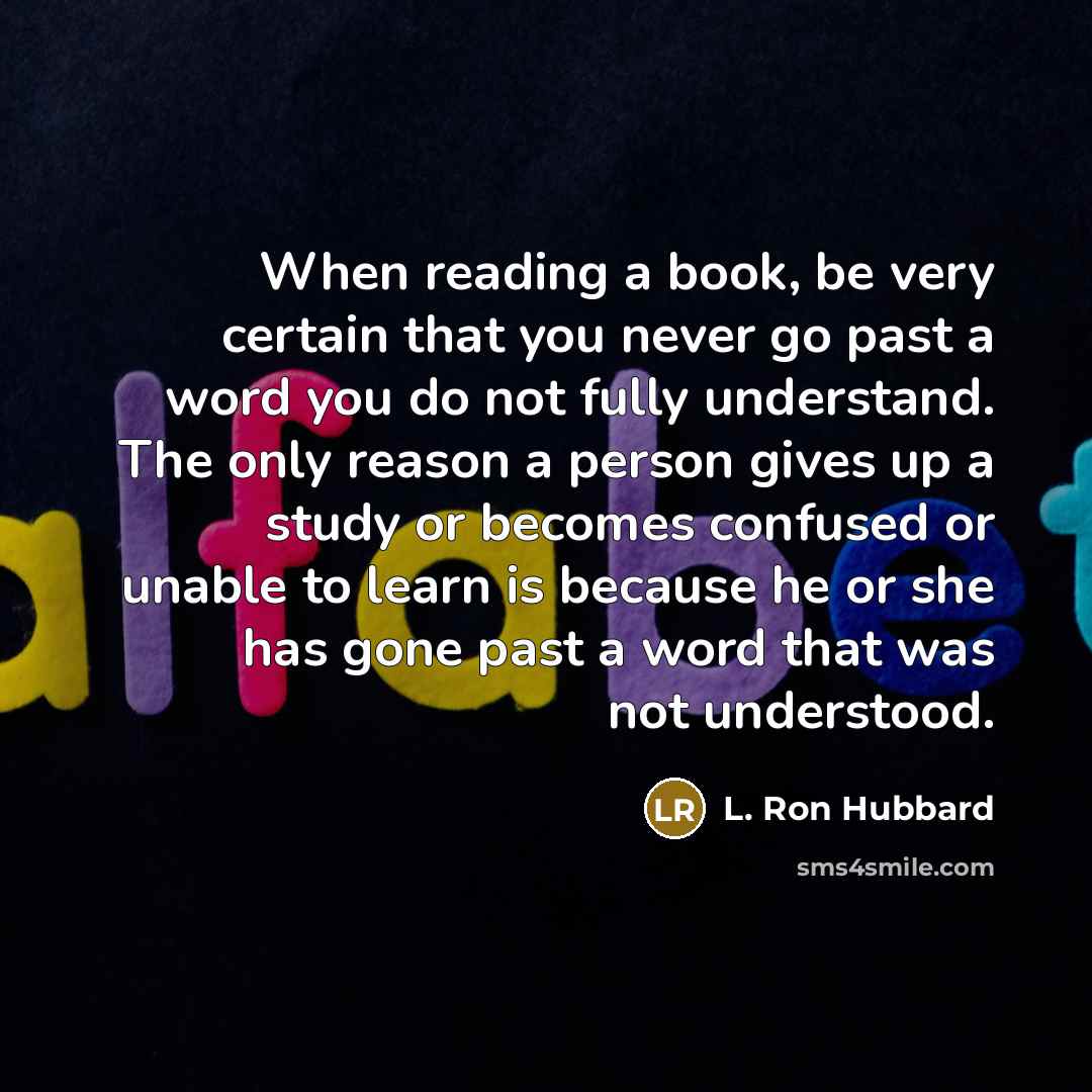 “When reading a book, be very certain that you never go past a word you do not fully understand. The only reason a person gives up a study or becomes confused or unable to learn is because he or she has gone past a word that was not understood.” quote by L. Ron Hubbard