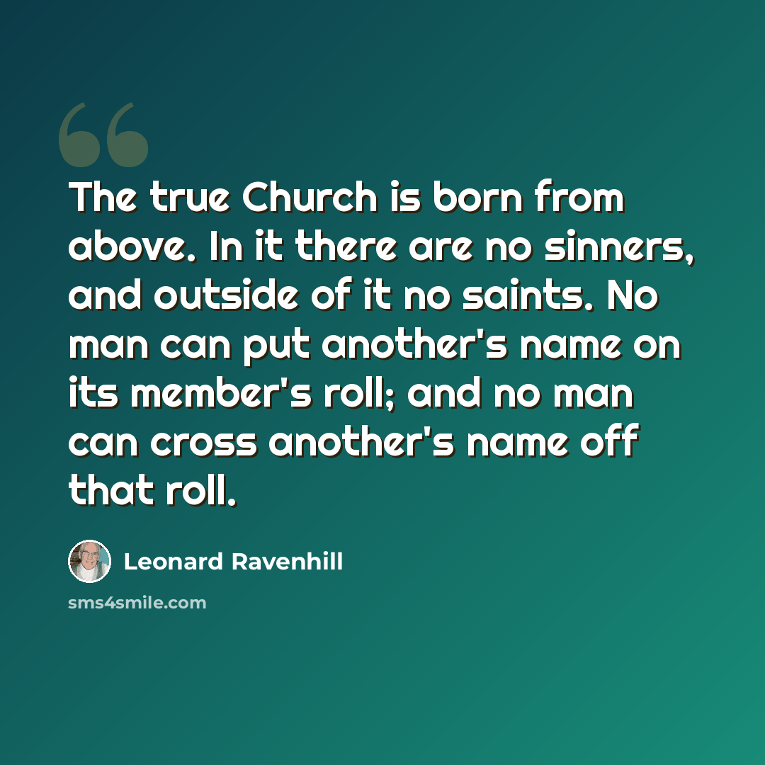 “The true Church is born from above. In it there are no sinners, and outside of it no saints. No man can put another's name on its member's roll; and no man can cross another's name off that roll.” quote by Leonard Ravenhill