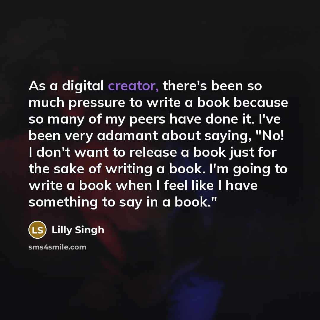 “As a digital creator, there's been so much pressure to write a book because so many of my peers have done it. I've been very adamant about saying, "No! I don't want to release a book just for the sake of writing a book. I'm going to write a book when I feel like I have something to say in a book."” quote by Lilly Singh