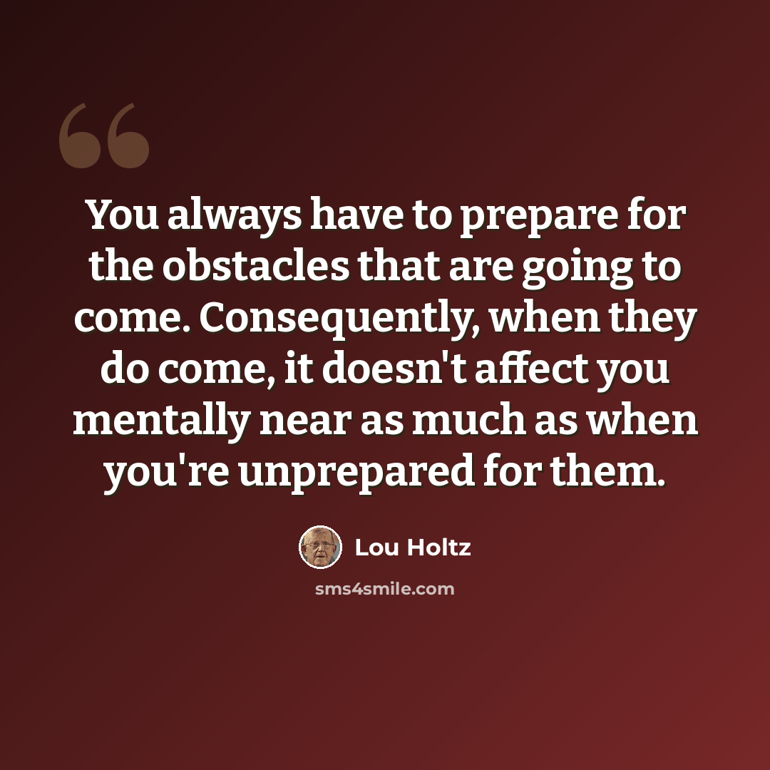 “You always have to prepare for the obstacles that are going to come. Consequently, when they do come, it doesn't affect you mentally near as much as when you're unprepared for them.” quote by Lou Holtz